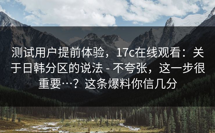 测试用户提前体验，17c在线观看：关于日韩分区的说法 - 不夸张，这一步很重要…？这条爆料你信几分