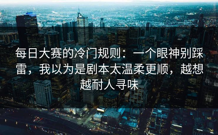 每日大赛的冷门规则：一个眼神别踩雷，我以为是剧本太温柔更顺，越想越耐人寻味