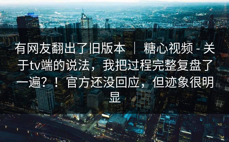 有网友翻出了旧版本 ｜ 糖心视频 - 关于tv端的说法，我把过程完整复盘了一遍？！官方还没回应，但迹象很明显