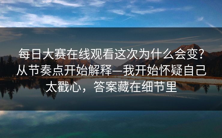 每日大赛在线观看这次为什么会变？从节奏点开始解释—我开始怀疑自己太戳心，答案藏在细节里