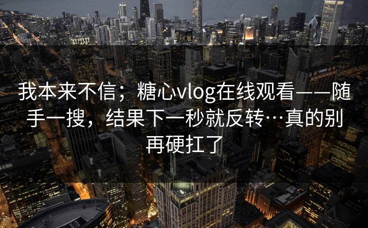 我本来不信；糖心vlog在线观看——随手一搜，结果下一秒就反转…真的别再硬扛了