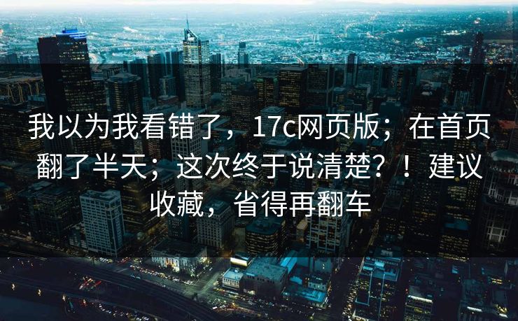 我以为我看错了，17c网页版；在首页翻了半天；这次终于说清楚？！建议收藏，省得再翻车