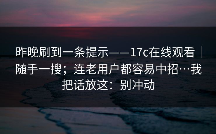 昨晚刷到一条提示——17c在线观看｜随手一搜；连老用户都容易中招…我把话放这：别冲动