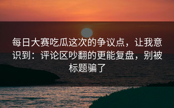 每日大赛吃瓜这次的争议点，让我意识到：评论区吵翻的更能复盘，别被标题骗了