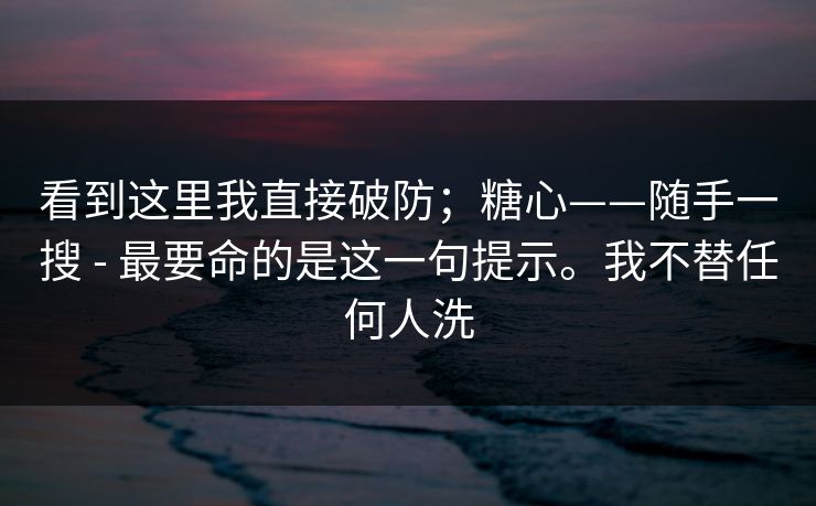 看到这里我直接破防；糖心——随手一搜 - 最要命的是这一句提示。我不替任何人洗