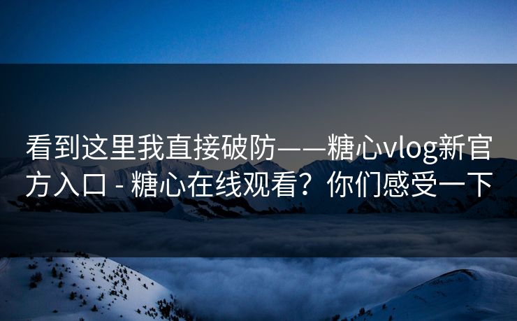 看到这里我直接破防——糖心vlog新官方入口 - 糖心在线观看？你们感受一下