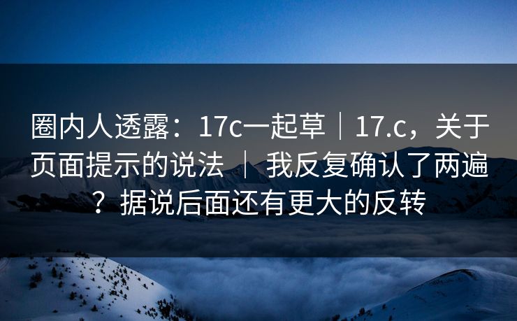 圈内人透露：17c一起草｜17.c，关于页面提示的说法 ｜ 我反复确认了两遍？据说后面还有更大的反转