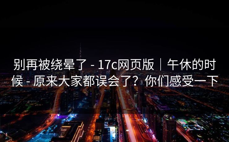 别再被绕晕了 - 17c网页版｜午休的时候 - 原来大家都误会了？你们感受一下