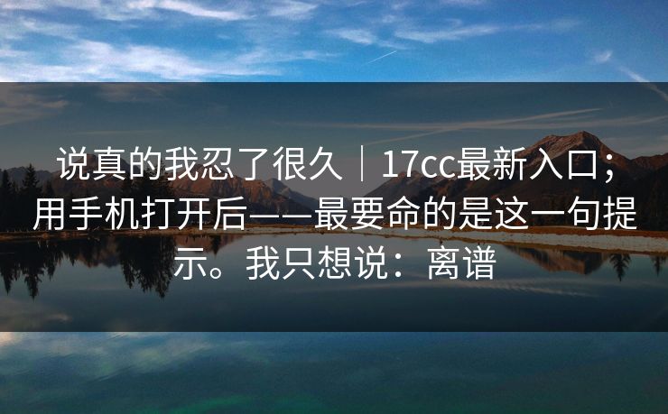 说真的我忍了很久｜17cc最新入口；用手机打开后——最要命的是这一句提示。我只想说：离谱