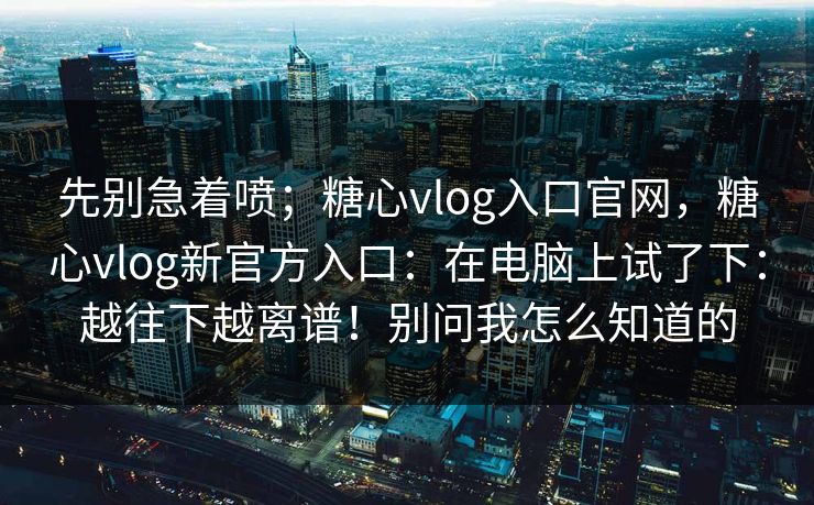 先别急着喷；糖心vlog入口官网，糖心vlog新官方入口：在电脑上试了下：越往下越离谱！别问我怎么知道的