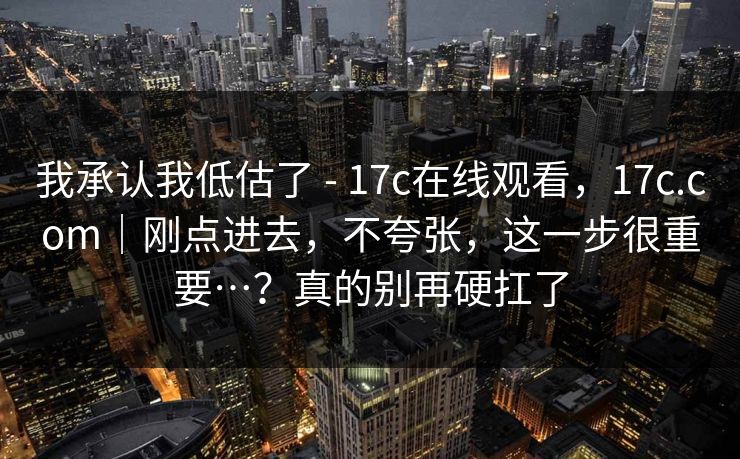 我承认我低估了 - 17c在线观看，17c.com｜刚点进去，不夸张，这一步很重要…？真的别再硬扛了