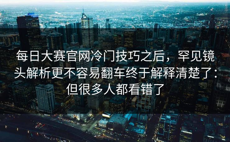 每日大赛官网冷门技巧之后，罕见镜头解析更不容易翻车终于解释清楚了：但很多人都看错了