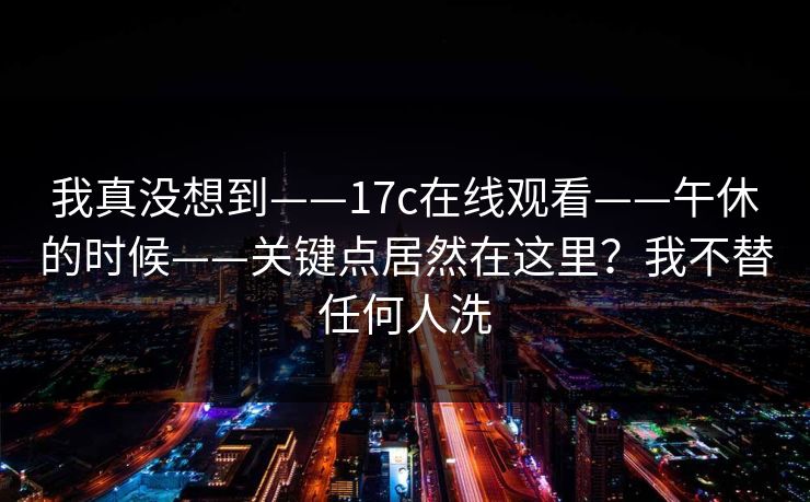 我真没想到——17c在线观看——午休的时候——关键点居然在这里？我不替任何人洗