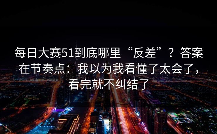 每日大赛51到底哪里“反差”？答案在节奏点：我以为我看懂了太会了，看完就不纠结了
