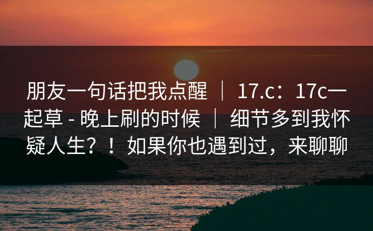朋友一句话把我点醒 ｜ 17.c：17c一起草 - 晚上刷的时候 ｜ 细节多到我怀疑人生？！如果你也遇到过，来聊聊