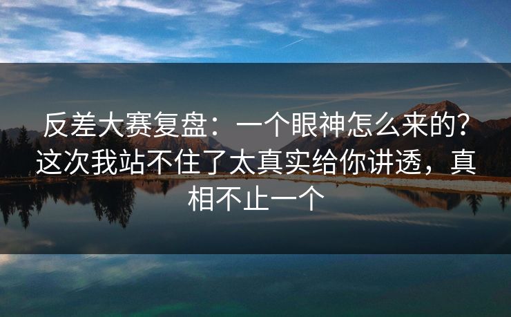 反差大赛复盘：一个眼神怎么来的？这次我站不住了太真实给你讲透，真相不止一个