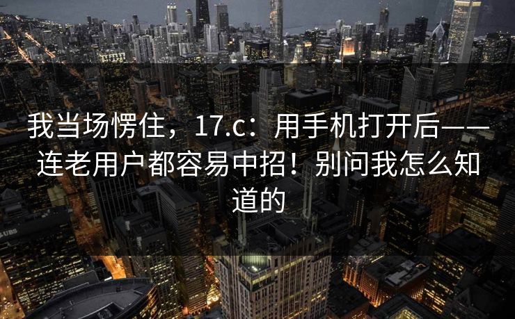 我当场愣住，17.c：用手机打开后——连老用户都容易中招！别问我怎么知道的