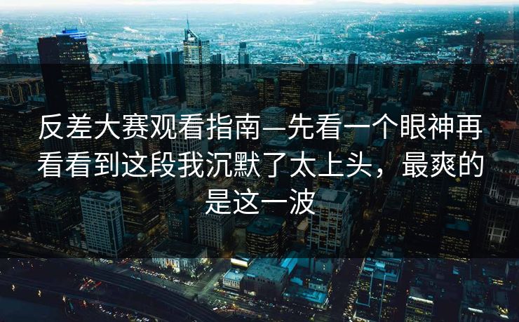 反差大赛观看指南—先看一个眼神再看看到这段我沉默了太上头，最爽的是这一波