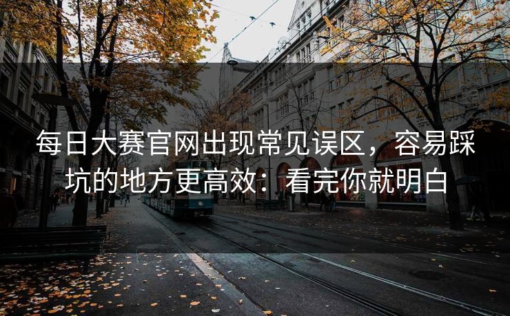 每日大赛官网出现常见误区，容易踩坑的地方更高效：看完你就明白