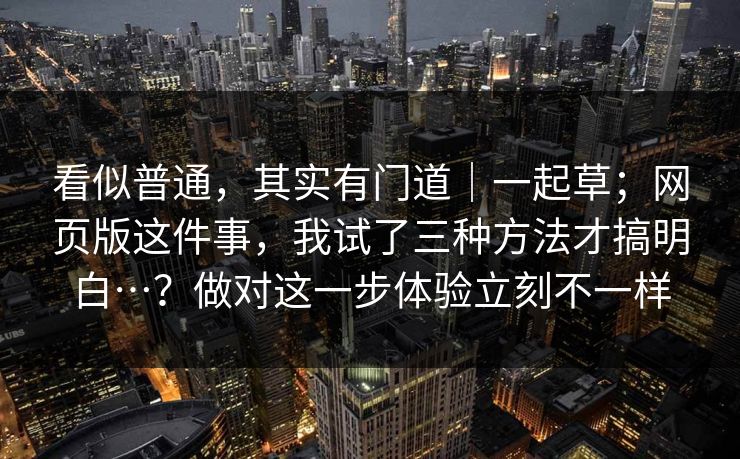 看似普通，其实有门道｜一起草；网页版这件事，我试了三种方法才搞明白…？做对这一步体验立刻不一样