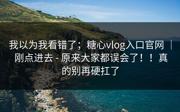 我以为我看错了；糖心vlog入口官网 ｜ 刚点进去 - 原来大家都误会了！！真的别再硬扛了