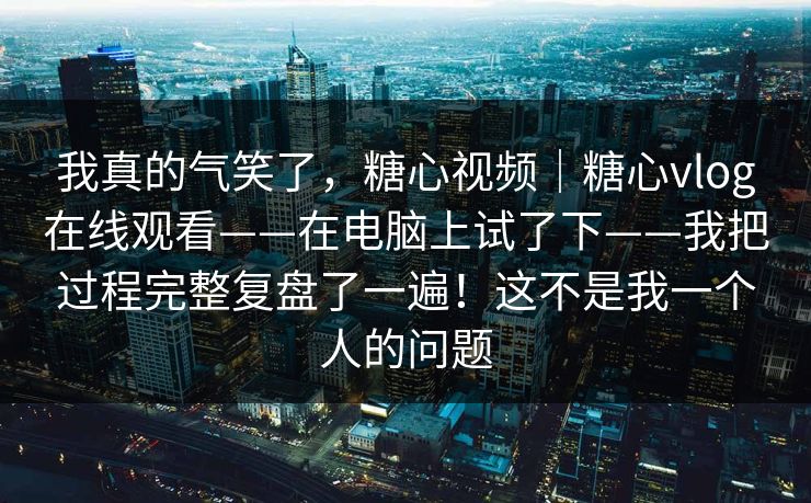 我真的气笑了,糖心视频|糖心vlog在线观看——在电脑上试了下——我把过程完整复盘了一遍!这不是我一个人的问题 我真的气笑了,糖心视频|糖心vlog在线观看——在电脑上试了下——我把过程完整复盘了一遍!这不是我一个人的问题