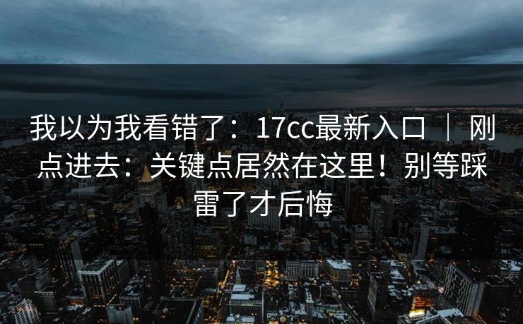 我以为我看错了:17cc最新入口 | 刚点进去:关键点居然在这里!别等踩雷了才后悔 我以为我看错了:17cc最新入口 | 刚点进去:关键点居然在这里!别等踩雷了才后悔
