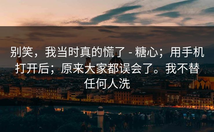 别笑,我当时真的慌了 - 糖心;用手机打开后;原来大家都误会了。我不替任何人洗 别笑,我当时真的慌了 - 糖心;用手机打开后;原来大家都误会了。我不替任何人洗