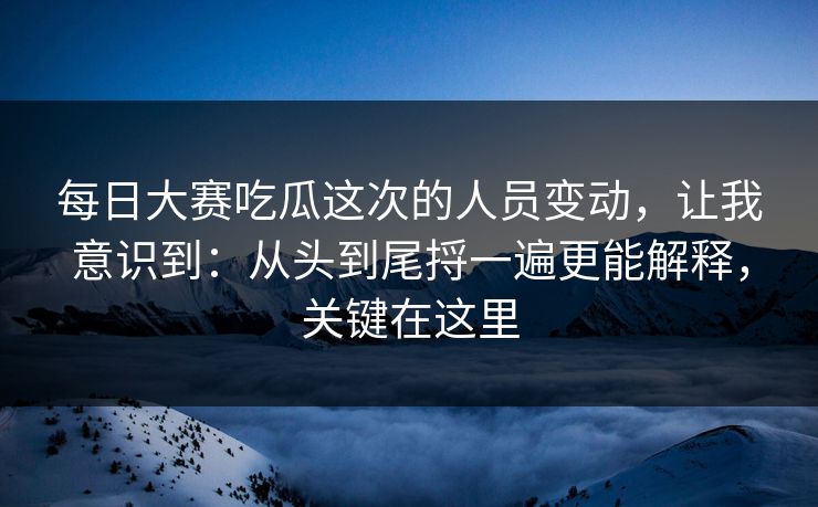 每日大赛吃瓜这次的人员变动,让我意识到:从头到尾捋一遍更能解释,关键在这里 每日大赛吃瓜这次的人员变动,让我意识到:从头到尾捋一遍更能解释,关键在这里