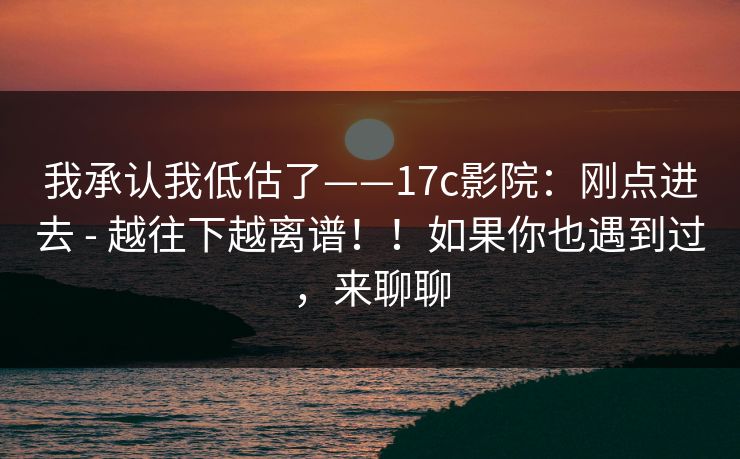我承认我低估了——17c影院：刚点进去 - 越往下越离谱！！如果你也遇到过，来聊聊