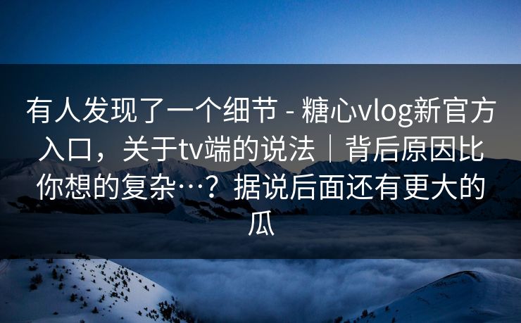 有人发现了一个细节 - 糖心vlog新官方入口，关于tv端的说法｜背后原因比你想的复杂…？据说后面还有更大的瓜
