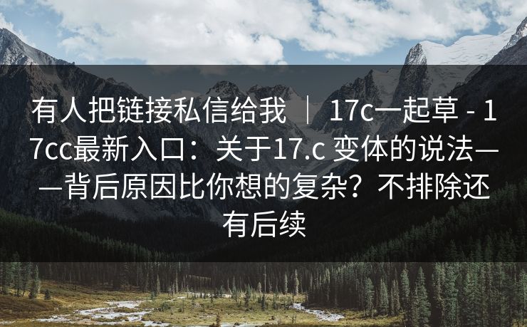 有人把链接私信给我 ｜ 17c一起草 - 17cc最新入口：关于17.c 变体的说法——背后原因比你想的复杂？不排除还有后续