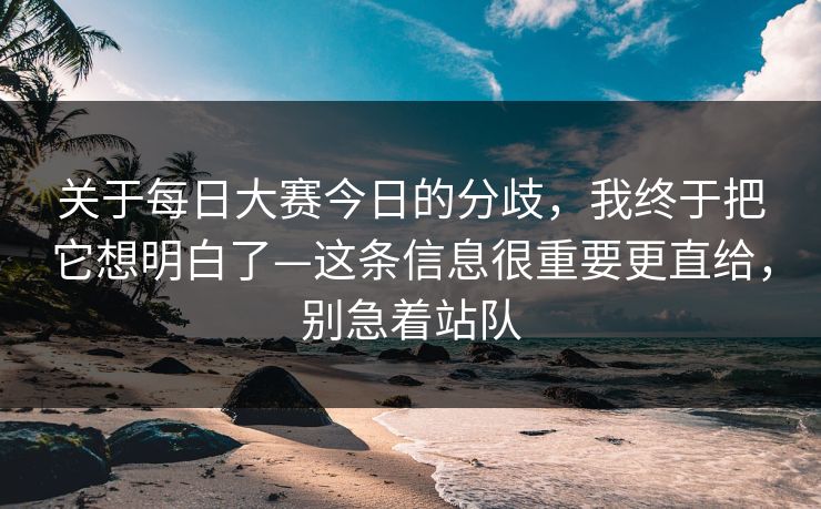 关于每日大赛今日的分歧，我终于把它想明白了—这条信息很重要更直给，别急着站队
