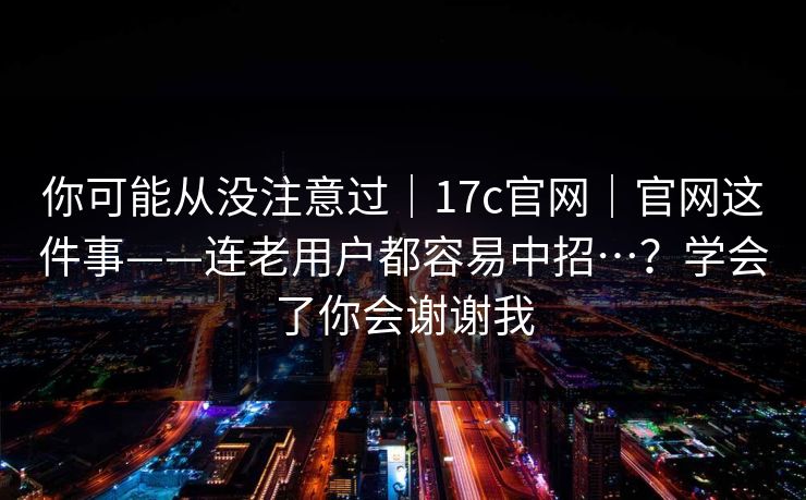 你可能从没注意过|17c官网|官网这件事——连老用户都容易中招…?学会了你会谢谢我 你可能从没注意过|17c官网|官网这件事——连老用户都容易中招…?学会了你会谢谢我